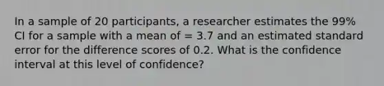 In a sample of 20 participants, a researcher estimates the 99% CI for a sample with a mean of = 3.7 and an estimated standard error for the difference scores of 0.2. What is the confidence interval at this level of confidence?