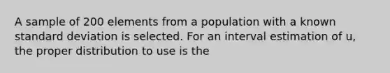 A sample of 200 elements from a population with a known standard deviation is selected. For an interval estimation of u, the proper distribution to use is the