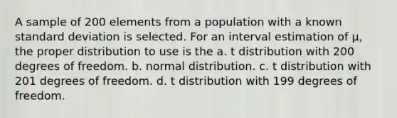 A sample of 200 elements from a population with a known standard deviation is selected. For an interval estimation of μ, the proper distribution to use is the a. t distribution with 200 degrees of freedom. b. normal distribution. c. t distribution with 201 degrees of freedom. d. t distribution with 199 degrees of freedom.