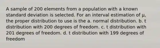 A sample of 200 elements from a population with a known standard deviation is selected. For an interval estimation of μ, the proper distribution to use is the a. normal distribution. b. t distribution with 200 degrees of freedom. c. t distribution with 201 degrees of freedom. d. t distribution with 199 degrees of freedom