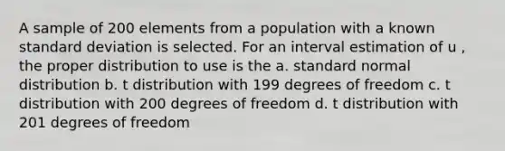 A sample of 200 elements from a population with a known <a href='https://www.questionai.com/knowledge/kqGUr1Cldy-standard-deviation' class='anchor-knowledge'>standard deviation</a> is selected. For an interval estimation of u , the proper distribution to use is the a. standard normal distribution b. t distribution with 199 degrees of freedom c. t distribution with 200 degrees of freedom d. t distribution with 201 degrees of freedom