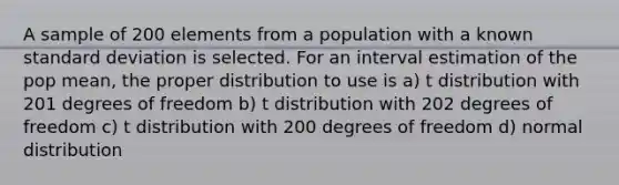 A sample of 200 elements from a population with a known standard deviation is selected. For an interval estimation of the pop mean, the proper distribution to use is a) t distribution with 201 degrees of freedom b) t distribution with 202 degrees of freedom c) t distribution with 200 degrees of freedom d) normal distribution