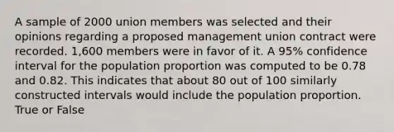 A sample of 2000 union members was selected and their opinions regarding a proposed management union contract were recorded. 1,600 members were in favor of it. A 95% confidence interval for the population proportion was computed to be 0.78 and 0.82. This indicates that about 80 out of 100 similarly constructed intervals would include the population proportion. True or False