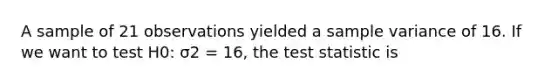 A sample of 21 observations yielded a sample variance of 16. If we want to test H0: σ2 = 16, the test statistic is