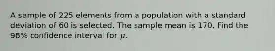 A sample of 225 elements from a population with a <a href='https://www.questionai.com/knowledge/kqGUr1Cldy-standard-deviation' class='anchor-knowledge'>standard deviation</a> of 60 is selected. The sample mean is 170. Find the 98% confidence interval for 𝜇.