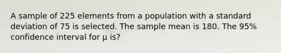 A sample of 225 elements from a population with a standard deviation of 75 is selected. The sample mean is 180. The 95% confidence interval for μ is?