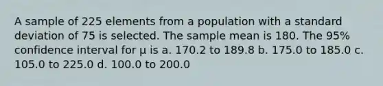 A sample of 225 elements from a population with a standard deviation of 75 is selected. The sample mean is 180. The 95% confidence interval for μ is a. 170.2 to 189.8 b. 175.0 to 185.0 c. 105.0 to 225.0 d. 100.0 to 200.0