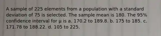 A sample of 225 elements from a population with a standard deviation of 75 is selected. The sample mean is 180. The 95% confidence interval for μ is a. 170.2 to 189.8. b. 175 to 185. c. 171.78 to 188.22. d. 105 to 225.