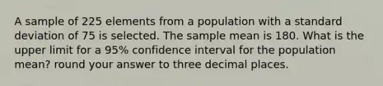 A sample of 225 elements from a population with a standard deviation of 75 is selected. The sample mean is 180. What is the upper limit for a 95% confidence interval for the population mean? round your answer to three decimal places.