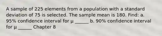 A sample of 225 elements from a population with a standard deviation of 75 is selected. The sample mean is 180. Find: a. 95% confidence interval for μ ______ b. 90% confidence interval for μ ______ Chapter 8