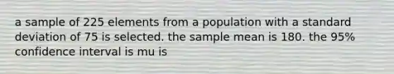 a sample of 225 elements from a population with a standard deviation of 75 is selected. the sample mean is 180. the 95% confidence interval is mu is