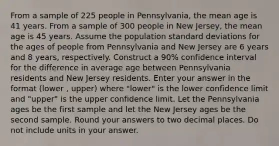 From a sample of 225 people in Pennsylvania, the mean age is 41 years. From a sample of 300 people in New Jersey, the mean age is 45 years. Assume the population standard deviations for the ages of people from Pennsylvania and New Jersey are 6 years and 8 years, respectively. Construct a 90% confidence interval for the difference in average age between Pennsylvania residents and New Jersey residents. Enter your answer in the format (lower , upper) where "lower" is the lower confidence limit and "upper" is the upper confidence limit. Let the Pennsylvania ages be the first sample and let the New Jersey ages be the second sample. Round your answers to two decimal places. Do not include units in your answer.