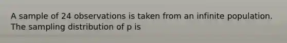 A sample of 24 observations is taken from an infinite population. The sampling distribution of p is