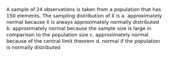 A sample of 24 observations is taken from a population that has 150 elements. The sampling distribution of x̅ is a. approximately normal because x̅ is always approximately normally distributed b. approximately normal because the sample size is large in comparison to the population size c. approximately normal because of the central limit theorem d. normal if the population is normally distributed