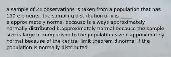 a sample of 24 observations is taken from a population that has 150 elements. the sampling distribution of x is _____ a.approximately normal because is always approximately normally distributed b.approximately normal because the sample size is large in comparison to the population size c.approximately normal because of the <a href='https://www.questionai.com/knowledge/kUf7Qv1J9z-central-limit-theorem' class='anchor-knowledge'>central limit theorem</a> d.normal if the population is normally distributed