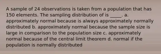 A sample of 24 observations is taken from a population that has 150 elements. The sampling distribution of is _____. a. approximately normal because is always approximately normally distributed b. approximately normal because the sample size is large in comparison to the population size c. approximately normal because of the <a href='https://www.questionai.com/knowledge/kUf7Qv1J9z-central-limit-theorem' class='anchor-knowledge'>central limit theorem</a> d. normal if the population is normally distributed