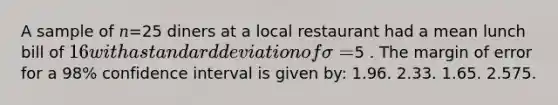 A sample of 𝑛=25 diners at a local restaurant had a mean lunch bill of 16 with a standard deviation of 𝜎=5 . The margin of error for a 98% confidence interval is given by: 1.96. 2.33. 1.65. 2.575.