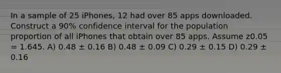 In a sample of 25 iPhones, 12 had over 85 apps downloaded. Construct a 90% confidence interval for the population proportion of all iPhones that obtain over 85 apps. Assume z0.05 = 1.645. A) 0.48 ± 0.16 B) 0.48 ± 0.09 C) 0.29 ± 0.15 D) 0.29 ± 0.16