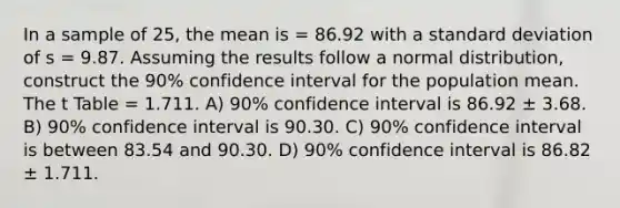 In a sample of 25, the mean is = 86.92 with a <a href='https://www.questionai.com/knowledge/kqGUr1Cldy-standard-deviation' class='anchor-knowledge'>standard deviation</a> of s = 9.87. Assuming the results follow a normal distribution, construct the 90% confidence interval for the population mean. The t Table = 1.711. A) 90% confidence interval is 86.92 ± 3.68. B) 90% confidence interval is 90.30. C) 90% confidence interval is between 83.54 and 90.30. D) 90% confidence interval is 86.82 ± 1.711.