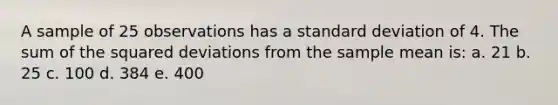 A sample of 25 observations has a standard deviation of 4. The sum of the squared deviations from the sample mean is: a. 21 b. 25 c. 100 d. 384 e. 400