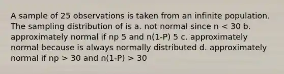 A sample of 25 observations is taken from an infinite population. The sampling distribution of is a. not normal since n 30 and n(1-P) > 30