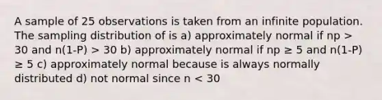 A sample of 25 observations is taken from an infinite population. The sampling distribution of is a) approximately normal if np > 30 and n(1-P) > 30 b) approximately normal if np ≥ 5 and n(1-P) ≥ 5 c) approximately normal because is always normally distributed d) not normal since n < 30