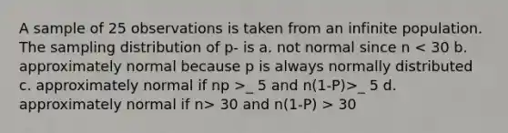 A sample of 25 observations is taken from an infinite population. The sampling distribution of p- is a. not normal since n _ 5 and n(1-P)>_ 5 d. approximately normal if n> 30 and n(1-P) > 30