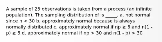 A sample of 25 observations is taken from a process (an infinite population). The sampling distribution of is _____. a. not normal since n 30 and n(1 - p) > 30