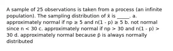 A sample of 25 observations is taken from a process (an infinite population). The sampling distribution of x̄ is _____. a. approximately normal if np ≥ 5 and n(1 - p) ≥ 5 b. not normal since n 30 and n(1 - p) > 30 d. approximately normal because p̄ is always normally distributed