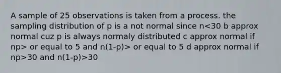 A sample of 25 observations is taken from a process. the sampling distribution of p is a not normal since n or equal to 5 and n(1-p)> or equal to 5 d approx normal if np>30 and n(1-p)>30