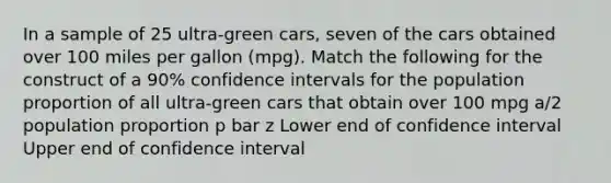 In a sample of 25 ultra-green cars, seven of the cars obtained over 100 miles per gallon (mpg). Match the following for the construct of a 90% confidence intervals for the population proportion of all ultra-green cars that obtain over 100 mpg a/2 population proportion p bar z Lower end of confidence interval Upper end of confidence interval