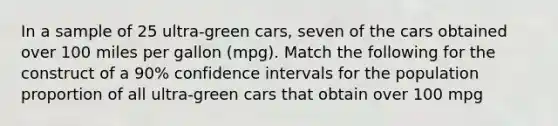 In a sample of 25 ultra-green cars, seven of the cars obtained over 100 miles per gallon (mpg). Match the following for the construct of a 90% confidence intervals for the population proportion of all ultra-green cars that obtain over 100 mpg