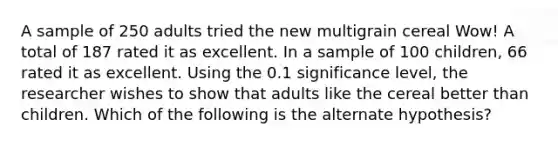 A sample of 250 adults tried the new multigrain cereal Wow! A total of 187 rated it as excellent. In a sample of 100 children, 66 rated it as excellent. Using the 0.1 significance level, the researcher wishes to show that adults like the cereal better than children. Which of the following is the alternate hypothesis?