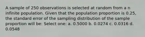 A sample of 250 observations is selected at random from a n infinite population. Given that the population proportion is 0.25, the standard error of the sampling distribution of the sample proportion will be: Select one: a. 0.5000 b. 0.0274 c. 0.0316 d. 0.0548