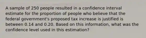 A sample of 250 people resulted in a confidence interval estimate for the proportion of people who believe that the federal government's proposed tax increase is justified is between 0.14 and 0.20. Based on this information, what was the confidence level used in this estimation?