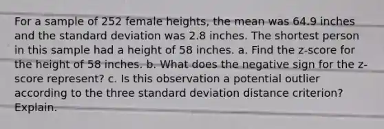 For a sample of 252 female​ heights, the mean was 64.9 inches and the standard deviation was 2.8 inches. The shortest person in this sample had a height of 58 inches. a. Find the​ z-score for the height of 58 inches. b. What does the negative sign for the​ z-score represent? c. Is this observation a potential outlier according to the three standard deviation distance​ criterion? Explain.