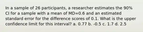 In a sample of 26 participants, a researcher estimates the 90% CI for a sample with a mean of MD=0.6 and an estimated standard error for the difference scores of 0.1. What is the upper confidence limit for this interval? a. 0.77 b. -0.5 c. 1.7 d. 2.5