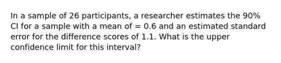 In a sample of 26 participants, a researcher estimates the 90% CI for a sample with a mean of = 0.6 and an estimated standard error for the difference scores of 1.1. What is the upper confidence limit for this interval?