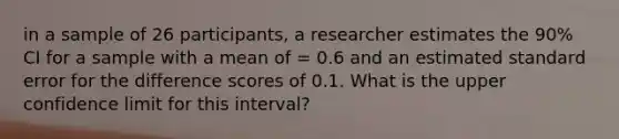 in a sample of 26 participants, a researcher estimates the 90% CI for a sample with a mean of = 0.6 and an estimated standard error for the difference scores of 0.1. What is the upper confidence limit for this interval?