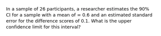 In a sample of 26 participants, a researcher estimates the 90% CI for a sample with a mean of = 0.6 and an estimated standard error for the difference scores of 0.1. What is the upper confidence limit for this interval?