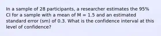 In a sample of 28 participants, a researcher estimates the 95% CI for a sample with a mean of M = 1.5 and an estimated standard error (sm) of 0.3. What is the confidence interval at this level of confidence?