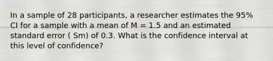 In a sample of 28 participants, a researcher estimates the 95% CI for a sample with a mean of M = 1.5 and an estimated standard error ( Sm) of 0.3. What is the confidence interval at this level of confidence?