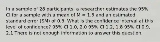 In a sample of 28 participants, a researcher estimates the 95% CI for a sample with a mean of M = 1.5 and an estimated standard error (SM) of 0.3. What is the confidence interval at this level of confidence? 95% CI 1.0, 2.0 95% CI 1.2, 1.8 95% CI 0.9, 2.1 There is not enough information to answer this question.