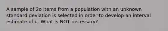 A sample of 2o items from a population with an unknown standard deviation is selected in order to develop an interval estimate of u. What is NOT necessary?