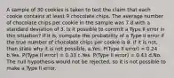 A sample of 30 cookies is taken to test the claim that each cookie contains at least 9 chocolate chips. The average number of chocolate chips per cookie in the sample was 7.8 with a standard deviation of 3. Is it possible to commit a Type II error in this situation? If it is, compute the probability of a Type II error if the true number of chocolate chips per cookie is 8. If it is not, then state why it is not possible. a.Yes. P(Type II error) = 0.24 b.Yes. P(Type II error) = 0.33 c.Yes. P(Type II error) = 0.43 d.No. The null hypothesis would not be rejected, so it is not possible to make a Type II error.