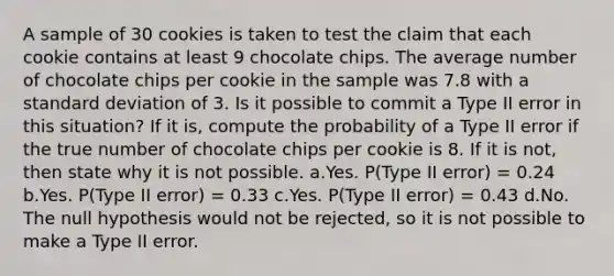 A sample of 30 cookies is taken to test the claim that each cookie contains at least 9 chocolate chips. The average number of chocolate chips per cookie in the sample was 7.8 with a standard deviation of 3. Is it possible to commit a Type II error in this situation? If it is, compute the probability of a Type II error if the true number of chocolate chips per cookie is 8. If it is not, then state why it is not possible. a.Yes. P(Type II error) = 0.24 b.Yes. P(Type II error) = 0.33 c.Yes. P(Type II error) = 0.43 d.No. The null hypothesis would not be rejected, so it is not possible to make a Type II error.