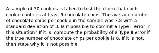 A sample of 30 cookies is taken to test the claim that each cookie contains at least 9 chocolate chips. The average number of chocolate chips per cookie in the sample was 7.8 with a standard deviation of 3. Is it possible to commit a Type II error in this situation? If it is, compute the probability of a Type II error if the true number of chocolate chips per cookie is 8. If it is not, then state why it is not possible.