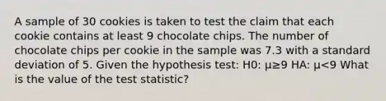 A sample of 30 cookies is taken to test the claim that each cookie contains at least 9 chocolate chips. The number of chocolate chips per cookie in the sample was 7.3 with a standard deviation of 5. Given the hypothesis test: H0: μ≥9 HA: μ<9 What is the value of the test statistic?