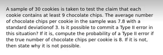 A sample of 30 cookies is taken to test the claim that each cookie contains at least 9 chocolate chips. The average number of chocolate chips per cookie in the sample was 7.8 with a standard deviationof 3. Is it possible to commit a Type II error in this situation? If it is, compute the probability of a Type II error if the true number of chocolate chips per cookie is 8. If it is not, then state why it is not possible.