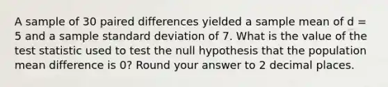 A sample of 30 paired differences yielded a sample mean of d = 5 and a sample standard deviation of 7. What is the value of the test statistic used to test the null hypothesis that the population mean difference is 0? Round your answer to 2 decimal places.